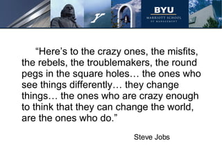 “Here’s to the crazy ones, the misfits, the rebels, the troublemakers, the round pegs in the square holes… the ones who see things differently… they change things… the ones who are crazy enough to think that they can change the world, are the ones who do.” Steve Jobs 
