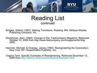 Reading List continued Bridges, William (1991). Making Transitions. Reading, MA: Addison-Wesley Publishing Company, Inc. Deutshman, Alan. (1994). Change or Die. FastCompany Magazine. Retrieved October 12, 2006 from http://www.fastcompany.com/magazine/94 May 2005. Hammer, Michael, & Champy, James (1993). Reengineering the Corporation. New York, NY: HarperCollins Publisher, Inc. Virginia Tech.  Specific Examples of Reengineering.  Retrieved December 13, 2006 from  http://filebox.vt.edu/users/hmeyer2/examples.html 