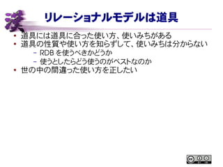リレーショナルモデルは道具
● 道具には道具に合った使い方、使いみちがある
●
道具の性質や使い方を知らずして、使いみちは分からない
– RDB を使うべきかどうか
– 使うとしたらどう使うのがベストなのか
● 世の中の間違った使い方を正したい
 