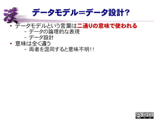 データモデル＝データ設計？
● データモデルという言葉は二通りの意味で使われる
– データの論理的な表現
– データ設計
●
意味は全く違う
– 両者を混同すると意味不明！！
 