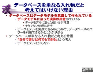 データベースを単なる入れ物だと
考えてはいけない理由
● データベースはデータモデルを意識して作られている
– データモデルに沿った演算が用意されている
● データモデルに沿った使い方が得意
● そうでない処理は苦手
– データモデルを実践できるかどうかで、データベースのパ
ワーを利用できるかどうかが決まる
●
データベースが単なる入れ物だと考える背景
– 「自分で書けば何でもできる」という考え
– データモデルを知らない
 