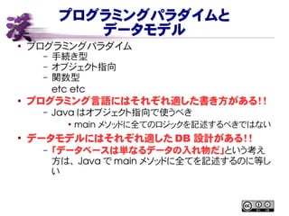 プログラミングパラダイムと
データモデル
● プログラミングパラダイム
– 手続き型
– オブジェクト指向
– 関数型
etc etc
● プログラミング言語にはそれぞれ適した書き方がある！！
– Java はオブジェクト指向で使うべき
●
main メソッドに全てのロジックを記述するべきではない
●
データモデルにはそれぞれ適した DB 設計がある！！
– 「データベースは単なるデータの入れ物だ」という考え
方は、 Java で main メソッドに全てを記述するのに等し
い
 