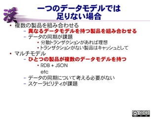 一つのデータモデルでは
足りない場合
● 複数の製品を組み合わせる
– 異なるデータモデルを持つ製品を組み合わせる
– データの同期が課題
● 分散トランザクションがあれば理想
● トランザクションがない製品はキャッシュとして
●
マルチモデル
– ひとつの製品が複数のデータモデルを持つ
●
RDB + JSON
etc
– データの同期について考える必要がない
– スケーラビリティが課題
 
