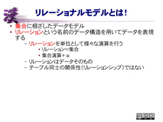リレーショナルモデルとは！
● 集合に根ざしたデータモデル
●
リレーションという名前のデータ構造を用いてデータを表現
する
– リレーションを単位として様々な演算を行う
● リレーション＝集合
●
集合演算＋ α
– リレーションはデータそのもの
– テーブル同士の関係性（リレーションシップ）ではない
 
