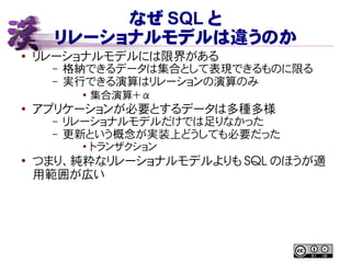 なぜ SQL と
リレーショナルモデルは違うのか
● リレーショナルモデルには限界がある
– 格納できるデータは集合として表現できるものに限る
– 実行できる演算はリレーションの演算のみ
●
集合演算＋ α
●
アプリケーションが必要とするデータは多種多様
– リレーショナルモデルだけでは足りなかった
– 更新という概念が実装上どうしても必要だった
●
トランザクション
●
つまり、純粋なリレーショナルモデルよりも SQL のほうが適
用範囲が広い
 