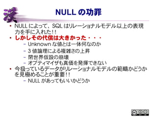NULL の功罪
●
NULL によって、 SQL はリレーショナルモデル以上の表現
力を手に入れた！！
● しかしその代償は大きかった・・・
– Unknown な値とは一体何なのか
– 3 値論理による複雑さの上昇
– 閉世界仮設の崩壊
– オプティマイザも真価を発揮できない
●
今扱っているデータがリレーショナルモデルの範疇かどうか
を見極めることが重要！！
– NULL があってもいいかどうか
 