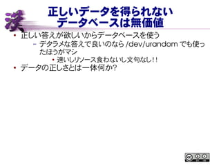 正しいデータを得られない
データベースは無価値
● 正しい答えが欲しいからデータベースを使う
– デタラメな答えで良いのなら /dev/urandom でも使っ
たほうがマシ
● 速いしリソース食わないし文句なし！！
●
データの正しさとは一体何か？
 