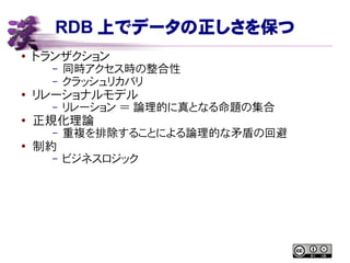 RDB 上でデータの正しさを保つ
● トランザクション
– 同時アクセス時の整合性
– クラッシュリカバリ
●
リレーショナルモデル
– リレーション ＝ 論理的に真となる命題の集合
● 正規化理論
– 重複を排除することによる論理的な矛盾の回避
●
制約
– ビジネスロジック
 
