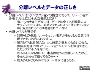 分離レベルとデータの正しさ
● 分離レベルはトランザクションの概念であって、リレーショナ
ルモデル上にはそんな概念はない
– リレーショナルモデルでは、データは全てある瞬間のス
ナップショットであり、同時アクセスによって他のセッション
から変更されることは考慮されていない
●
分離レベルと整合性
– SERIALIZABLE:  リレーショナルモデルをもっとも忠実に体
現できる。ただしロック多し。
– REPEATABLE­READ:  少し時間が遅れても良いのなら、
参照系処理においてリレーショナルモデルを体現できる。
ただしファントムを除いて。
– READ­COMMITTED:  本当は使うのが難しいんだけど、
みんな分かって使ってるのか・・・
– READ­UNCOMMITTED:  一体何に使うのか。
 
