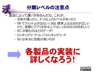 分離レベルの注意点
● 製品によって違いがあるんだな、これが。
– 名称が違ったり、 4 つ以上のレベルがあったり
– RR でファントムが出ない（ SQL 標準上は出るのが正しい
けど、実際にアプリを作る上ではこっちのほうが好ましい）
– RC が読むのはどのデータ？
– ロッキングリード vs ノンロッキングリード
– RU は本当に性能が高いのか
各製品の実装に
詳しくなろう！
 