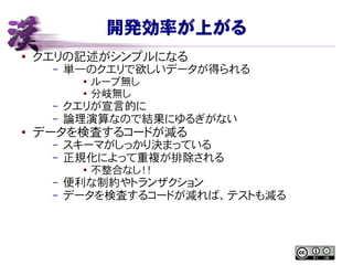 開発効率が上がる
● クエリの記述がシンプルになる
– 単一のクエリで欲しいデータが得られる
● ループ無し
● 分岐無し
– クエリが宣言的に
– 論理演算なので結果にゆるぎがない
● データを検査するコードが減る
– スキーマがしっかり決まっている
– 正規化によって重複が排除される
●
不整合なし！！
– 便利な制約やトランザクション
– データを検査するコードが減れば、テストも減る
 