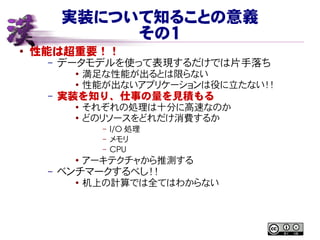 実装について知ることの意義
その１
● 性能は超重要！！
– データモデルを使って表現するだけでは片手落ち
● 満足な性能が出るとは限らない
● 性能が出ないアプリケーションは役に立たない！！
– 実装を知り、仕事の量を見積もる
●
それぞれの処理は十分に高速なのか
● どのリソースをどれだけ消費するか
– I/O 処理
– メモリ
– CPU
●
アーキテクチャから推測する
– ベンチマークするべし！！
● 机上の計算では全てはわからない
 