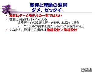 実装と理論の混同
ダメ、ゼッタイ。
● 実装はデータモデルの一部ではない
●
理論と実装は別々に考える
– 論理データの設計はデータモデルに沿って行う
– データモデルの要求を満たせるように実装を考える
● すなわち、設計する順序は論理設計＞物理設計
 