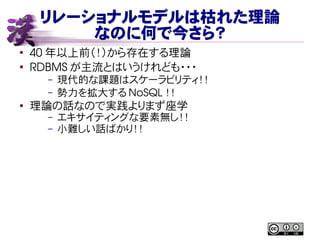 リレーショナルモデルは枯れた理論
なのに何で今さら？
●
40 年以上前（！）から存在する理論
●
RDBMS が主流とはいうけれども・・・
– 現代的な課題はスケーラビリティ！！
– 勢力を拡大する NoSQL ！！
●
理論の話なので実践よりまず座学
– エキサイティングな要素無し！！
– 小難しい話ばかり！！
 