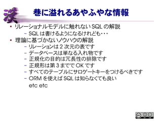 巷に溢れるあやふやな情報
●
リレーショナルモデルに触れない SQL の解説
– SQL は書けるようになるけれども・・・
●
理論に基づかないノウハウの解説
– リレーションは 2 次元の表です
– データベースは単なる入れ物です
– 正規化の目的は冗長性の排除です
– 正規形は第 3 までで OK です
– すべてのテーブルにサロゲートキーをつけるべきです
– ORM を使えば SQL は知らなくても良い
etc etc
 