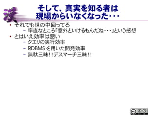 そして、真実を知る者は
現場からいなくなった・・・
● それでも世の中回ってる
– 率直なところ「意外といけるもんだね・・・」という感想
● とはいえ効率は悪い
– クエリの実行効率
– RDBMS を用いた開発効率
– 無駄三昧！！デスマーチ三昧！！
 