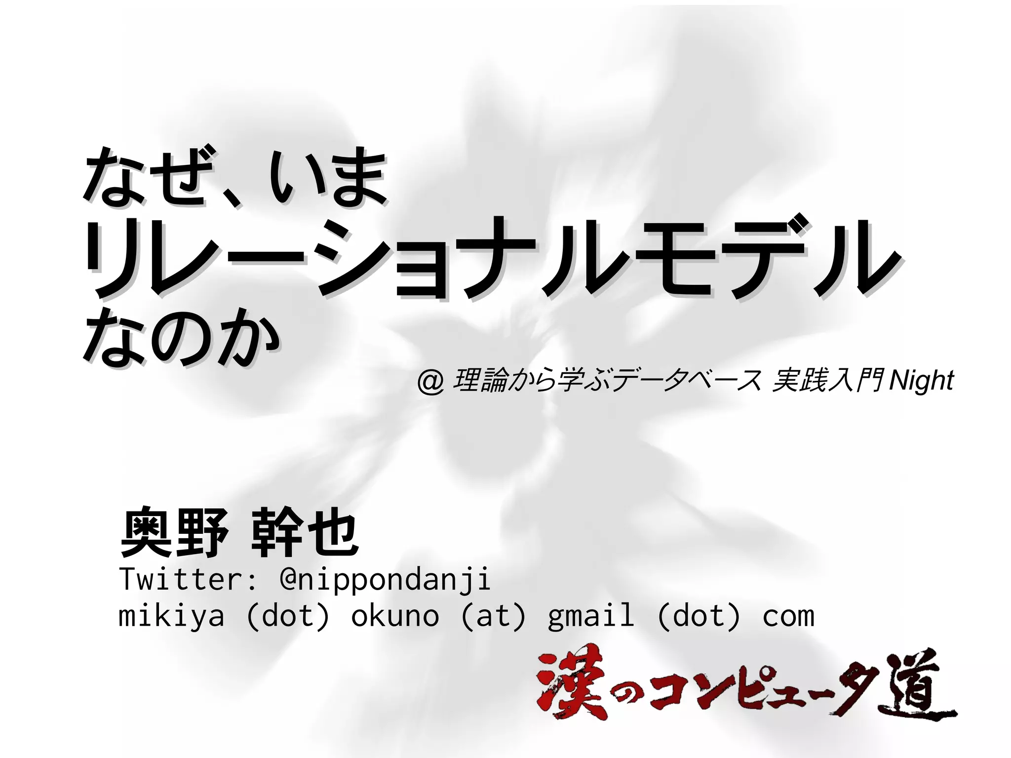 なぜ、いまなぜ、いま
リレーショナルモデルリレーショナルモデル
なのかなのか
奥野 幹也
Twitter: @nippondanji
mikiya (dot) okuno (at) gmail (dot) com
@ 理論から学ぶデータベース 実践入門 Night
 