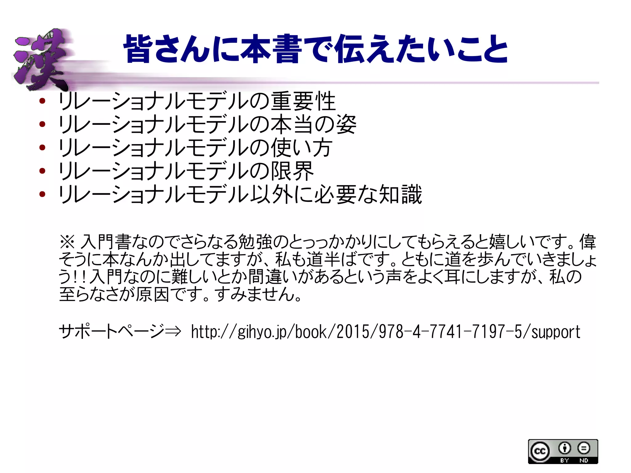 皆さんに本書で伝えたいこと
● リレーショナルモデルの重要性
●
リレーショナルモデルの本当の姿
● リレーショナルモデルの使い方
● リレーショナルモデルの限界
●
リレーショナルモデル以外に必要な知識
※ 入門書なのでさらなる勉強のとっっかかりにしてもらえると嬉しいです。偉
そうに本なんか出してますが、私も道半ばです。ともに道を歩んでいきましょ
う！！入門なのに難しいとか間違いがあるという声をよく耳にしますが、私の
至らなさが原因です。すみません。
サポートページ⇒ http://gihyo.jp/book/2015/978-4-7741-7197-5/support
 
