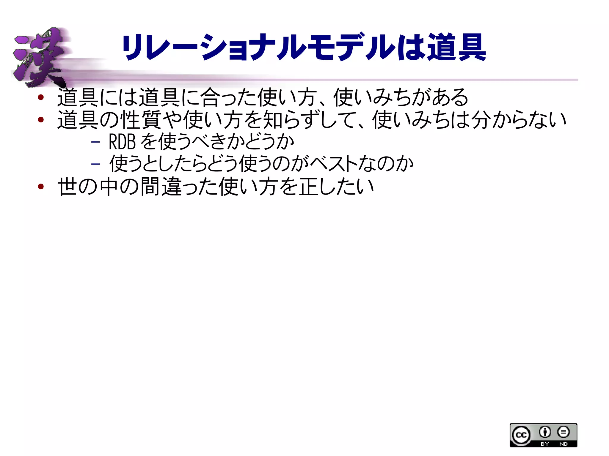 リレーショナルモデルは道具
● 道具には道具に合った使い方、使いみちがある
●
道具の性質や使い方を知らずして、使いみちは分からない
– RDB を使うべきかどうか
– 使うとしたらどう使うのがベストなのか
● 世の中の間違った使い方を正したい
 
