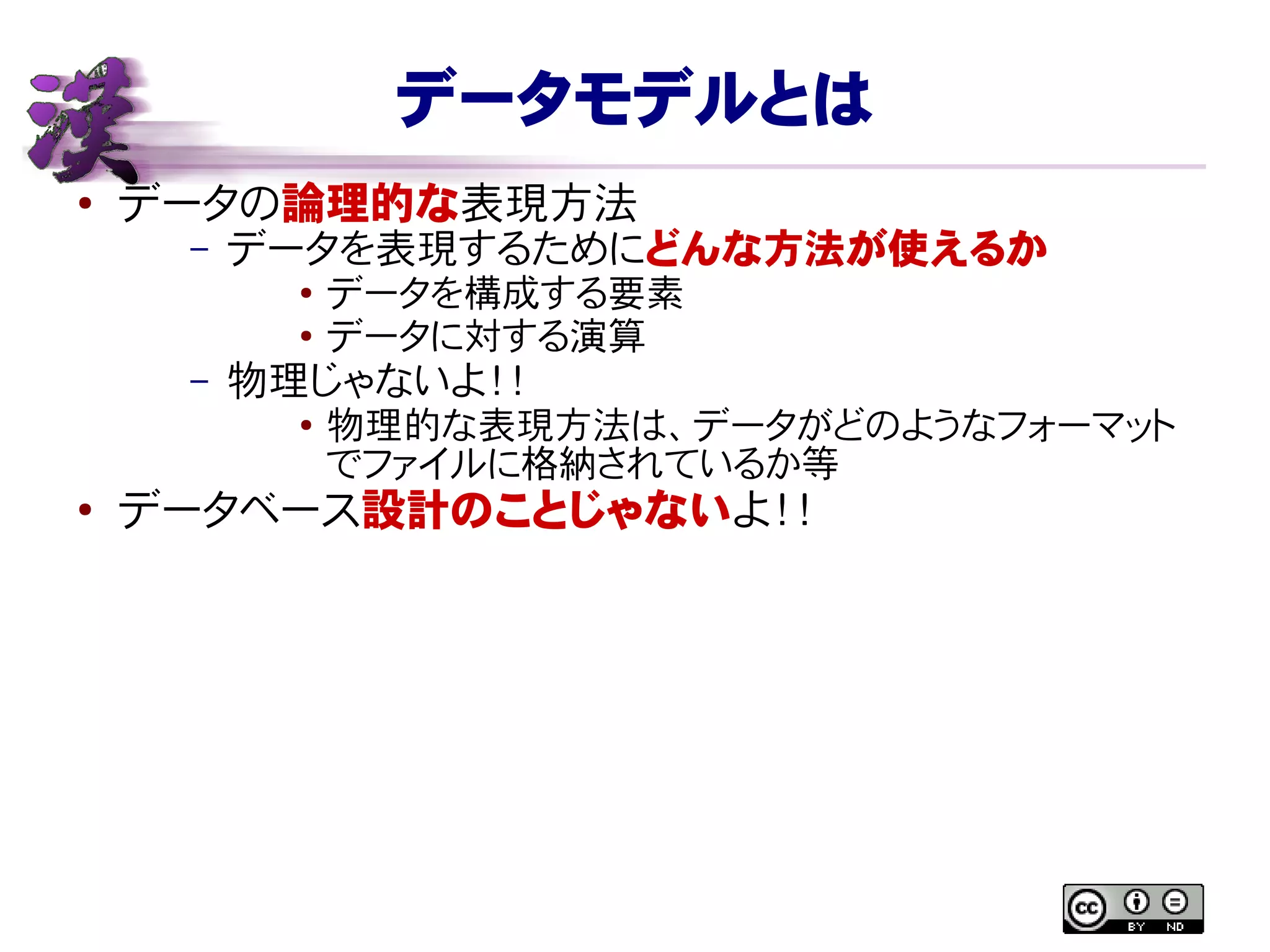 データモデルとは
● データの論理的な表現方法
– データを表現するためにどんな方法が使えるか
● データを構成する要素
● データに対する演算
– 物理じゃないよ！！
●
物理的な表現方法は、データがどのようなフォーマット
でファイルに格納されているか等
●
データベース設計のことじゃないよ！！
 