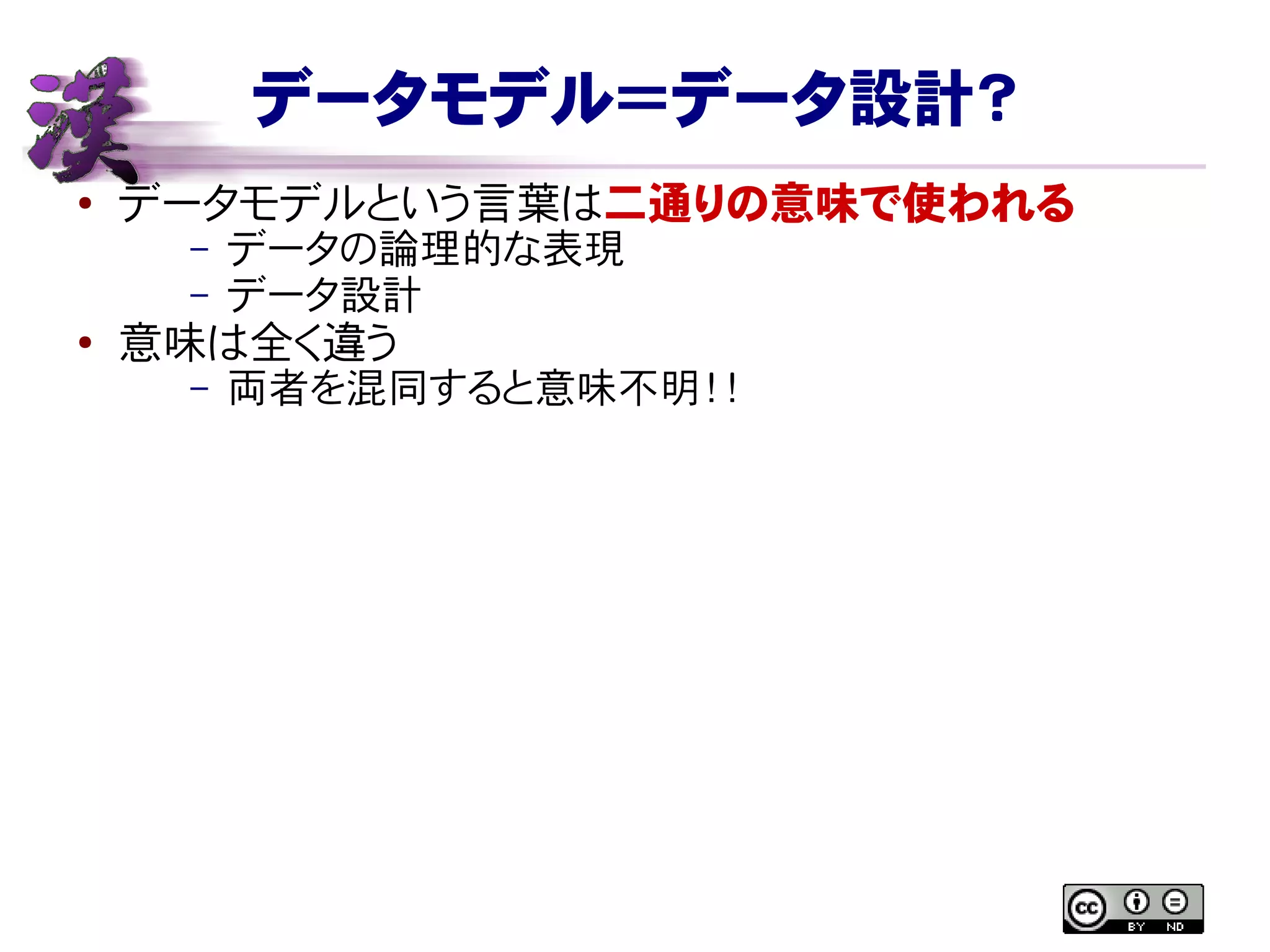 データモデル＝データ設計？
● データモデルという言葉は二通りの意味で使われる
– データの論理的な表現
– データ設計
●
意味は全く違う
– 両者を混同すると意味不明！！
 