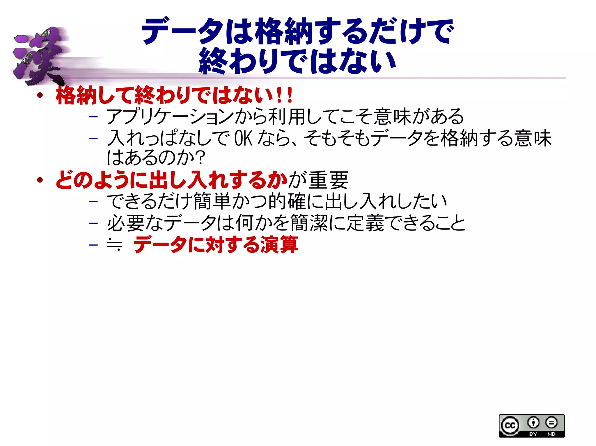 データは格納するだけで
終わりではない
● 格納して終わりではない！！
– アプリケーションから利用してこそ意味がある
– 入れっぱなしで OK なら、そもそもデータを格納する意味
はあるのか？
● どのように出し入れするかが重要
– できるだけ簡単かつ的確に出し入れしたい
– 必要なデータは何かを簡潔に定義できること
– ≒ データに対する演算
 
