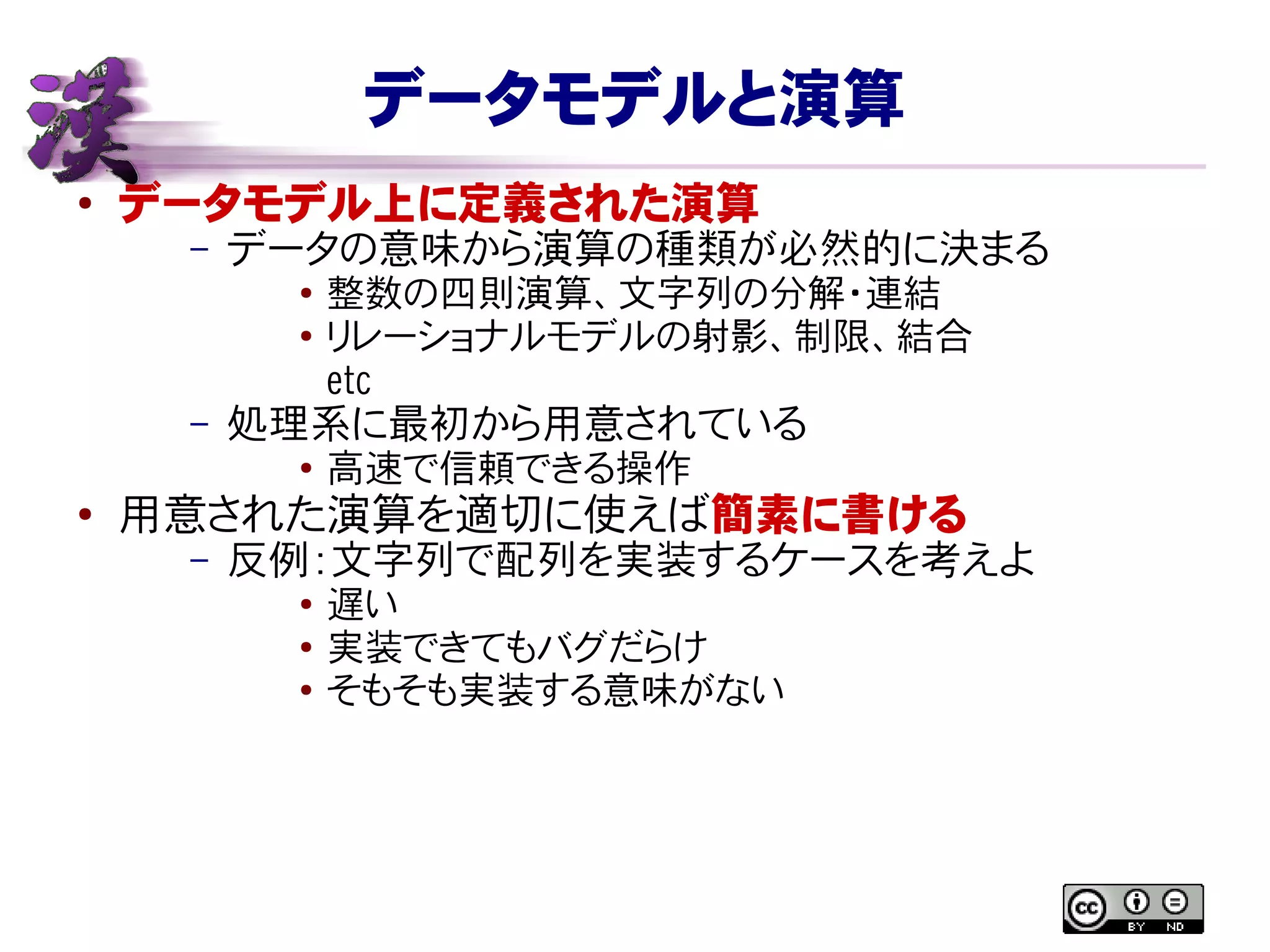 データモデルと演算
● データモデル上に定義された演算
– データの意味から演算の種類が必然的に決まる
● 整数の四則演算、文字列の分解・連結
● リレーショナルモデルの射影、制限、結合
etc
– 処理系に最初から用意されている
● 高速で信頼できる操作
● 用意された演算を適切に使えば簡素に書ける
– 反例：文字列で配列を実装するケースを考えよ
● 遅い
● 実装できてもバグだらけ
● そもそも実装する意味がない
 