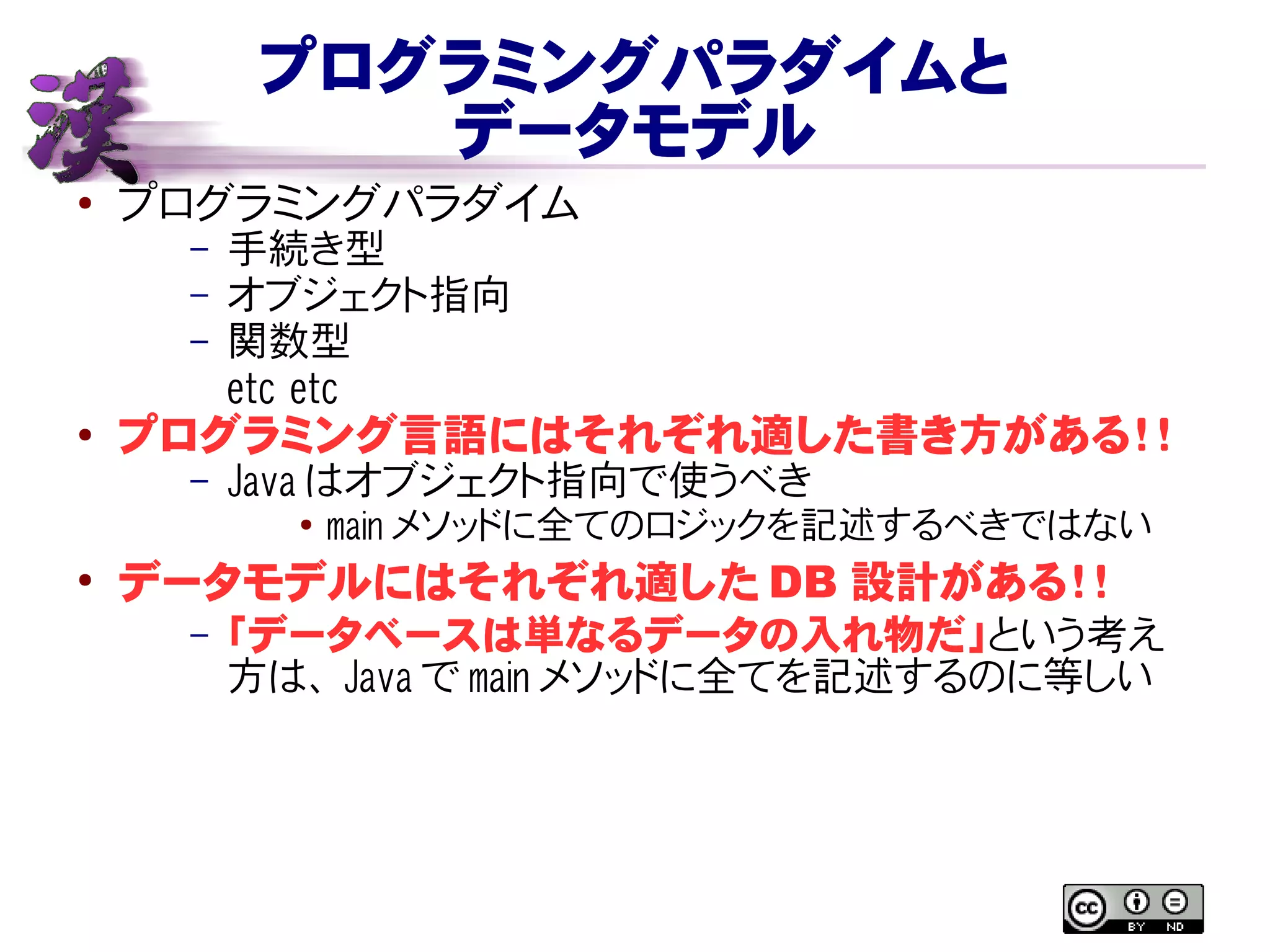 プログラミングパラダイムと
データモデル
● プログラミングパラダイム
– 手続き型
– オブジェクト指向
– 関数型
etc etc
● プログラミング言語にはそれぞれ適した書き方がある！！
– Java はオブジェクト指向で使うべき
● main メソッドに全てのロジックを記述するべきではない
●
データモデルにはそれぞれ適した DB 設計がある！！
– 「データベースは単なるデータの入れ物だ」という考え
方は、 Java で main メソッドに全てを記述するのに等しい
 
