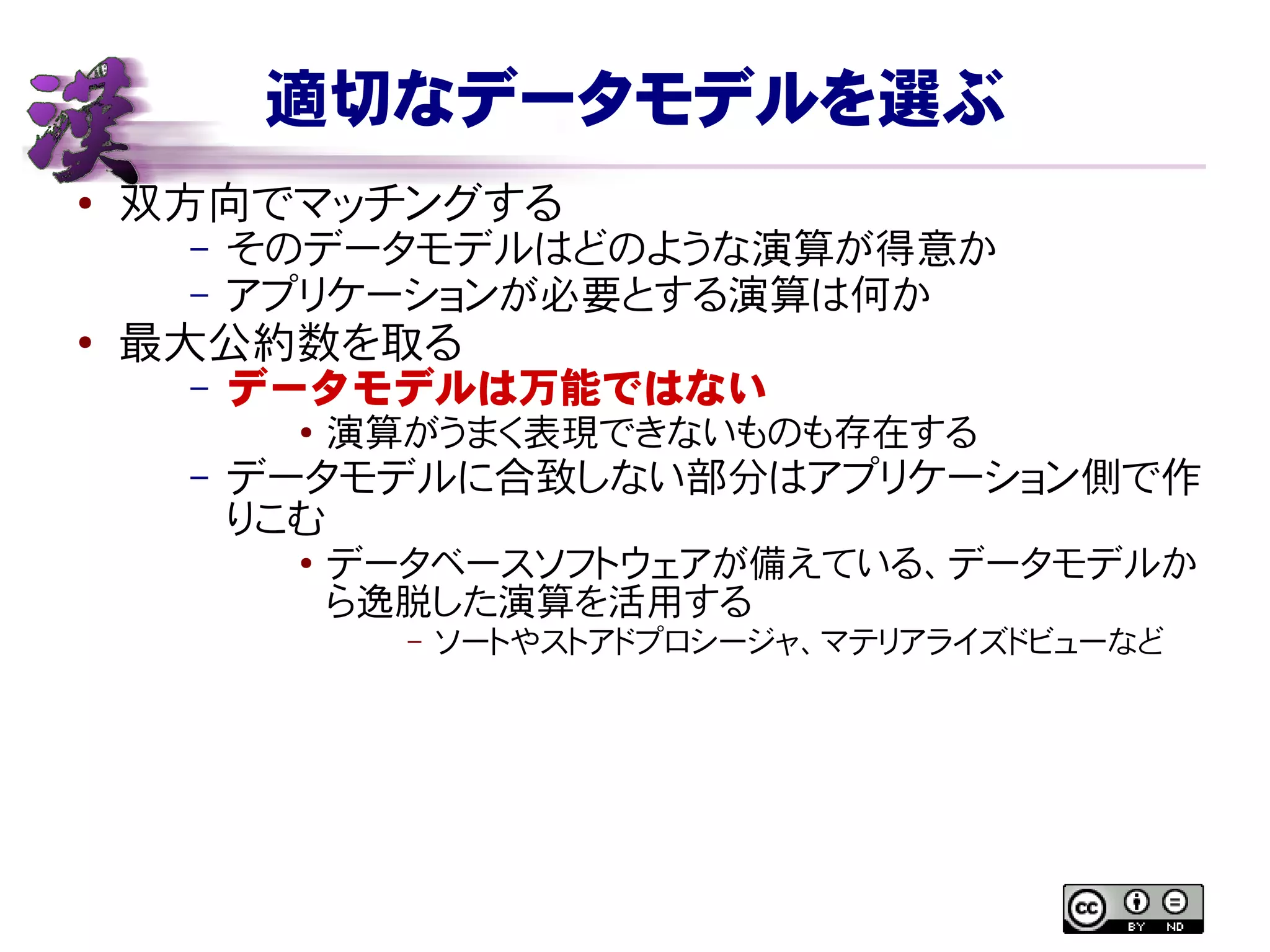 適切なデータモデルを選ぶ
● 双方向でマッチングする
– そのデータモデルはどのような演算が得意か
– アプリケーションが必要とする演算は何か
●
最大公約数を取る
– データモデルは万能ではない
● 演算がうまく表現できないものも存在する
– データモデルに合致しない部分はアプリケーション側で作
りこむ
● データベースソフトウェアが備えている、データモデルか
ら逸脱した演算を活用する
– ソートやストアドプロシージャ、マテリアライズドビューなど
 