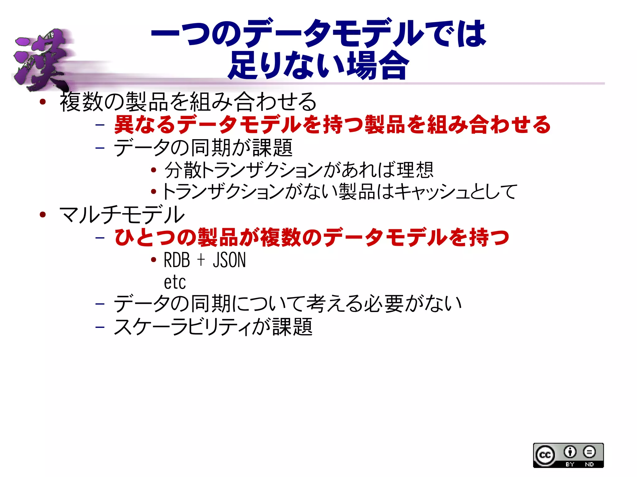 一つのデータモデルでは
足りない場合
● 複数の製品を組み合わせる
– 異なるデータモデルを持つ製品を組み合わせる
– データの同期が課題
● 分散トランザクションがあれば理想
● トランザクションがない製品はキャッシュとして
●
マルチモデル
– ひとつの製品が複数のデータモデルを持つ
●
RDB + JSON
etc
– データの同期について考える必要がない
– スケーラビリティが課題
 