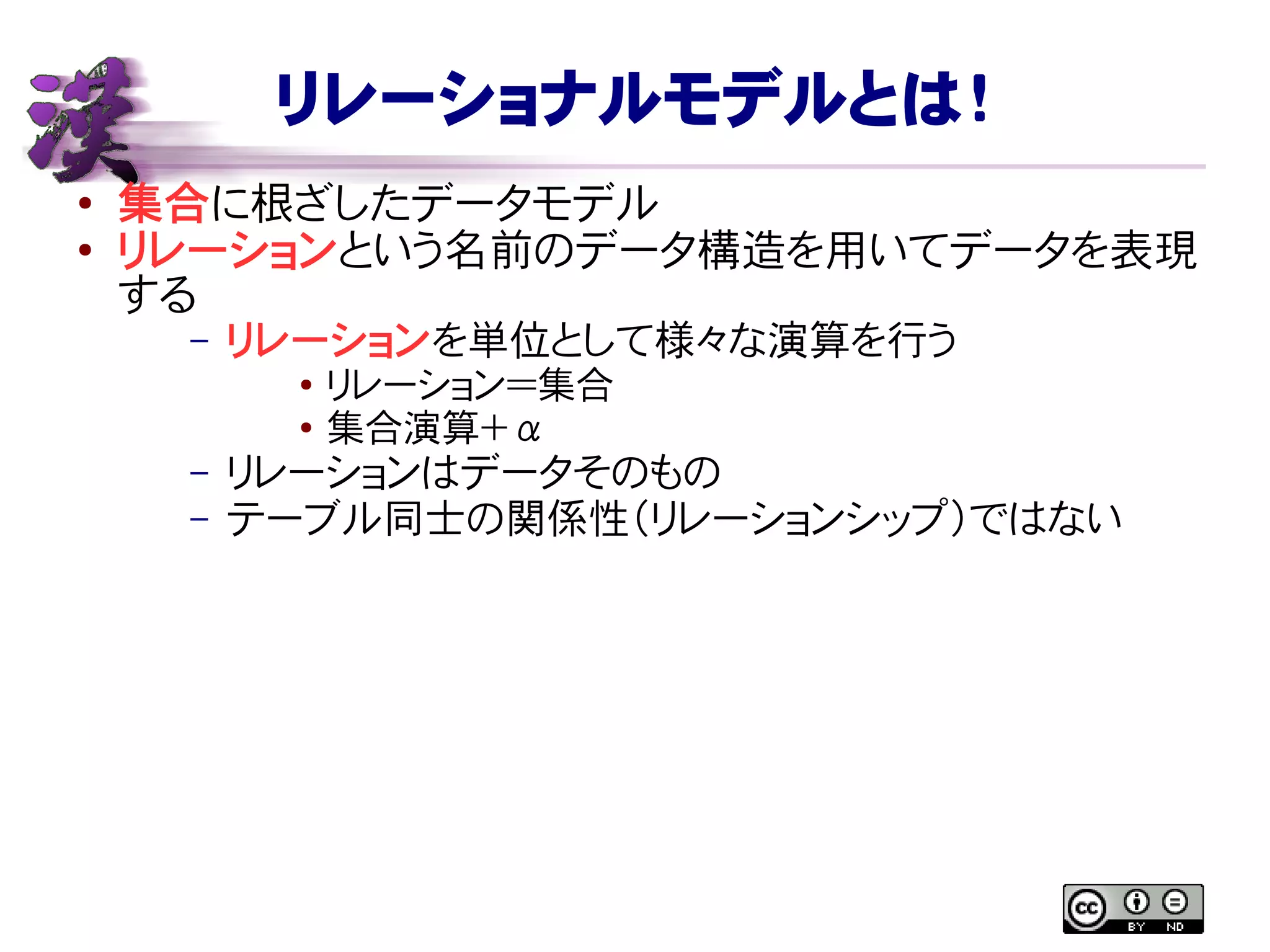リレーショナルモデルとは！
● 集合に根ざしたデータモデル
●
リレーションという名前のデータ構造を用いてデータを表現
する
– リレーションを単位として様々な演算を行う
● リレーション＝集合
● 集合演算＋ α
– リレーションはデータそのもの
– テーブル同士の関係性（リレーションシップ）ではない
 
