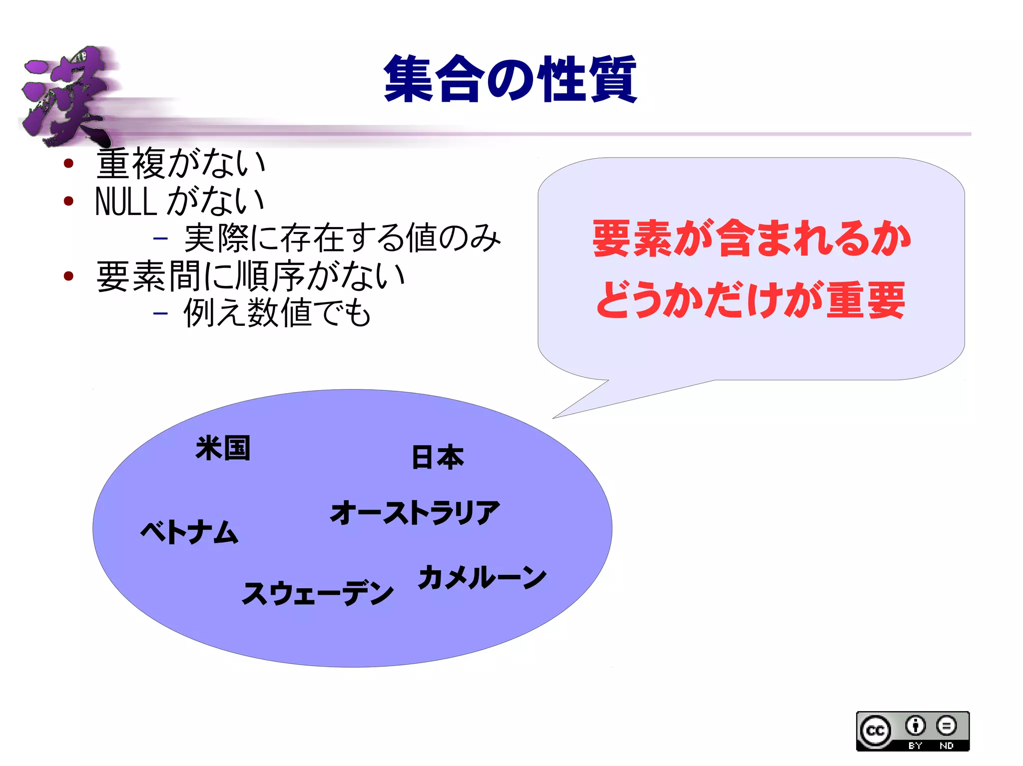 集合の性質
● 重複がない
●
NULL がない
– 実際に存在する値のみ
● 要素間に順序がない
– 例え数値でも
米国
ベトナム
日本
オーストラリア
スウェーデン
カメルーン
要素が含まれるか
どうかだけが重要
 