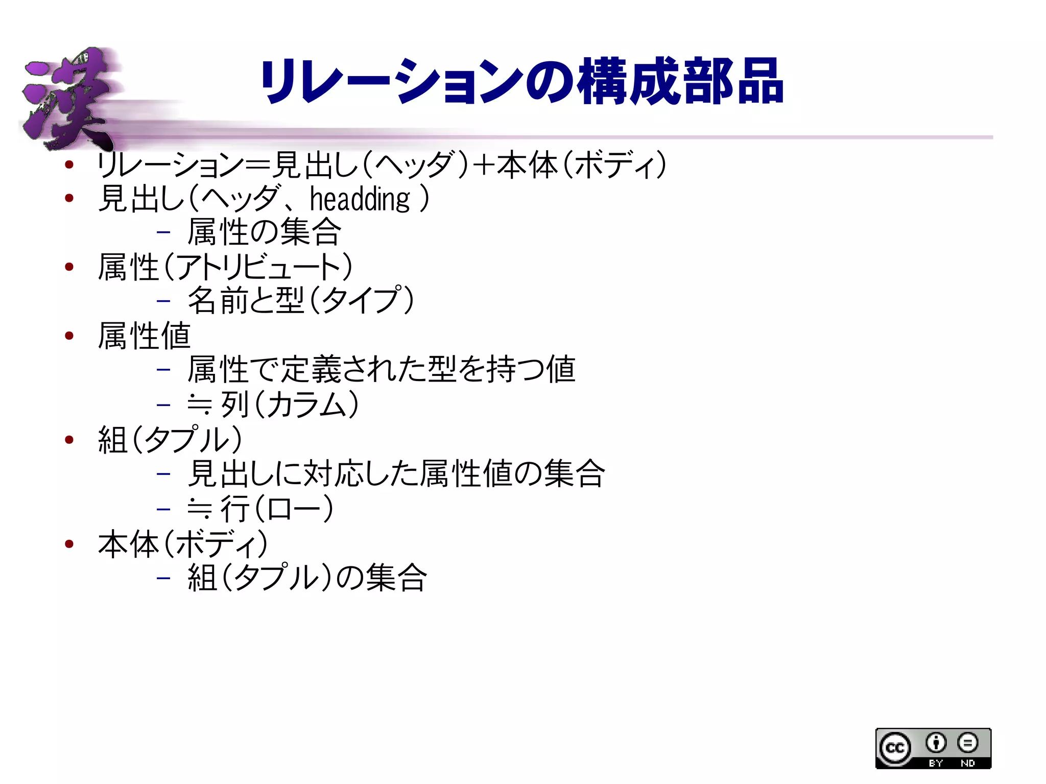 リレーションの構成部品
●
リレーション＝見出し（ヘッダ）＋本体（ボディ）
● 見出し（ヘッダ、 headding ）
– 属性の集合
● 属性（アトリビュート）
– 名前と型（タイプ）
● 属性値
– 属性で定義された型を持つ値
– ≒ 列（カラム）
● 組（タプル）
– 見出しに対応した属性値の集合
– ≒ 行（ロー）
●
本体（ボディ）
– 組（タプル）の集合
 