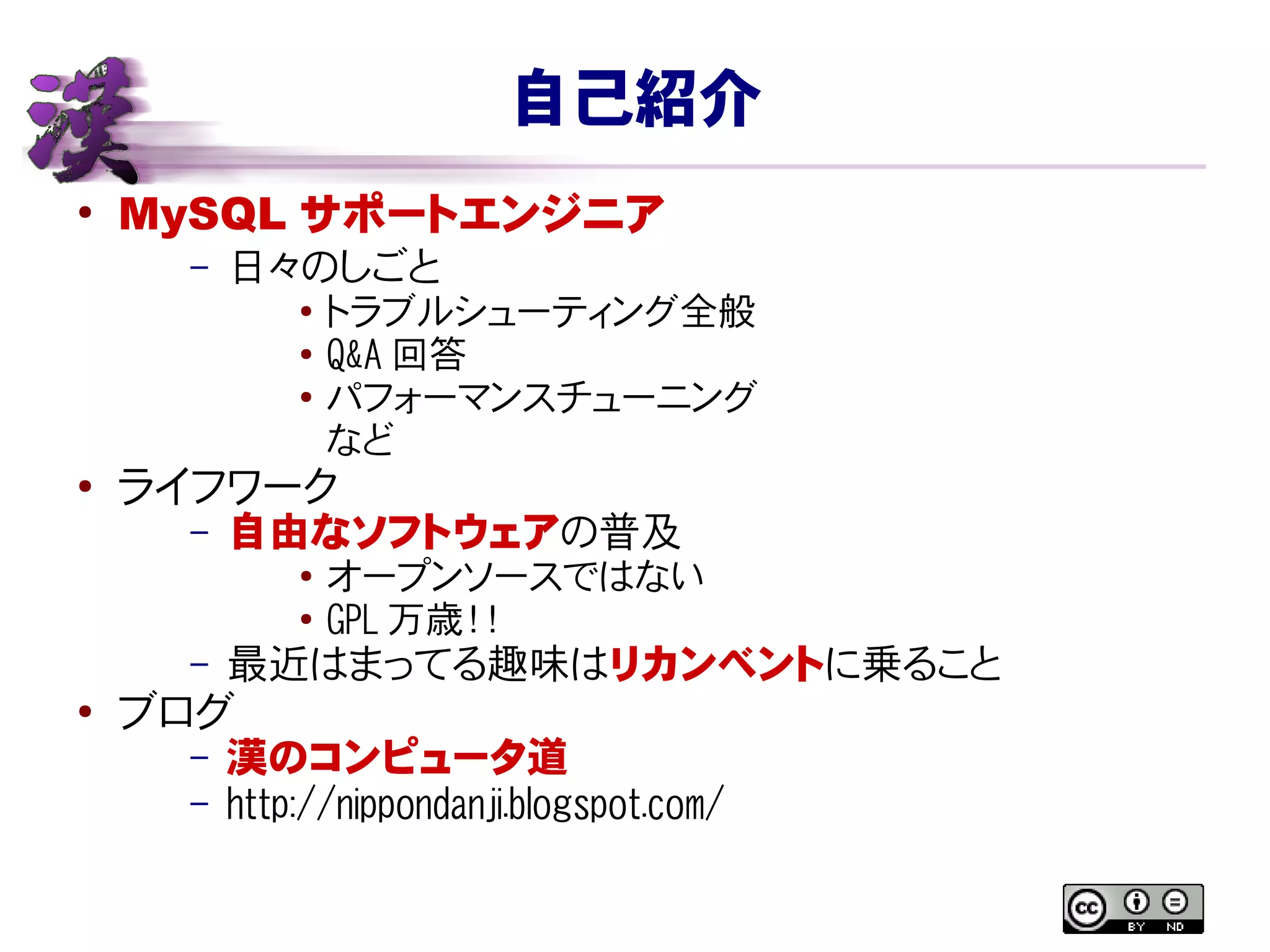 自己紹介
●
MySQL サポートエンジニア
– 日々のしごと
● トラブルシューティング全般
● Q&A 回答
●
パフォーマンスチューニング
など
●
ライフワーク
– 自由なソフトウェアの普及
● オープンソースではない
● GPL 万歳！！
– 最近はまってる趣味はリカンベントに乗ること
●
ブログ
– 漢のコンピュータ道
– http://nippondanji.blogspot.com/
 