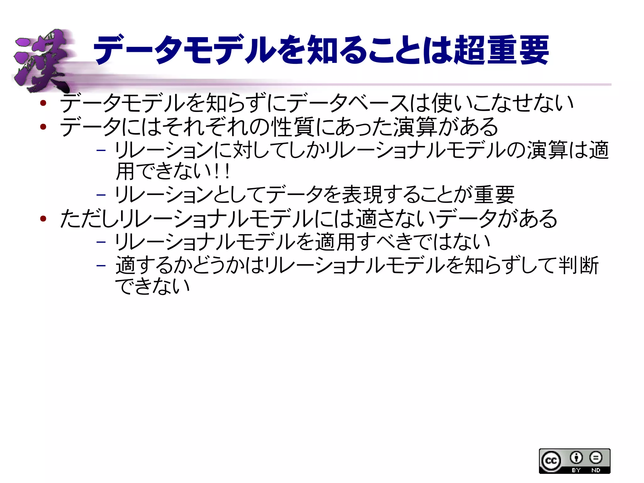 データモデルを知ることは超重要
● データモデルを知らずにデータベースは使いこなせない
●
データにはそれぞれの性質にあった演算がある
– リレーションに対してしかリレーショナルモデルの演算は適
用できない！！
– リレーションとしてデータを表現することが重要
●
ただしリレーショナルモデルには適さないデータがある
– リレーショナルモデルを適用すべきではない
– 適するかどうかはリレーショナルモデルを知らずして判断
できない
 