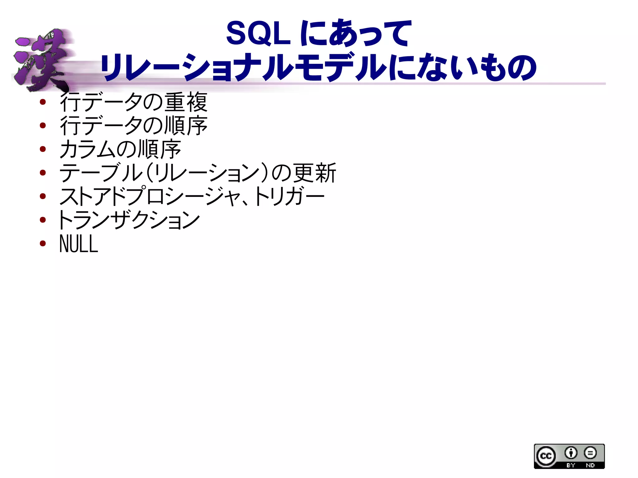 SQL にあって
リレーショナルモデルにないもの
● 行データの重複
●
行データの順序
● カラムの順序
● テーブル（リレーション）の更新
●
ストアドプロシージャ、トリガー
●
トランザクション
● NULL
 