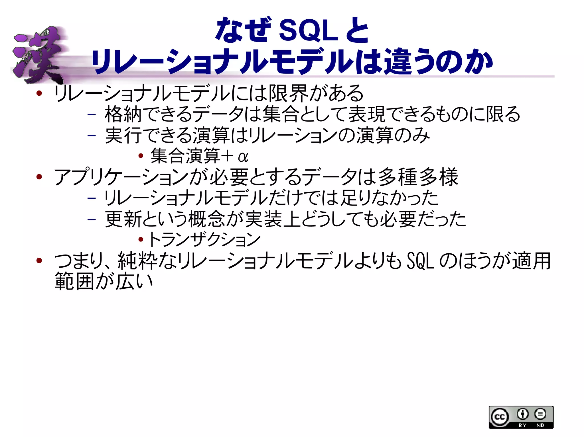 なぜ SQL と
リレーショナルモデルは違うのか
● リレーショナルモデルには限界がある
– 格納できるデータは集合として表現できるものに限る
– 実行できる演算はリレーションの演算のみ
● 集合演算＋ α
●
アプリケーションが必要とするデータは多種多様
– リレーショナルモデルだけでは足りなかった
– 更新という概念が実装上どうしても必要だった
● トランザクション
●
つまり、純粋なリレーショナルモデルよりも SQL のほうが適用
範囲が広い
 