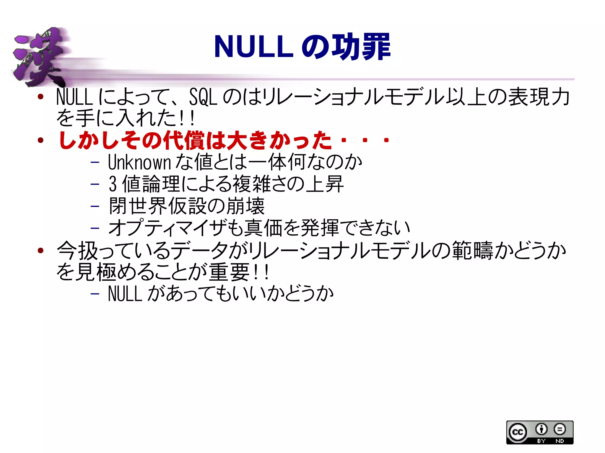 NULL の功罪
● NULL によって、 SQL はリレーショナルモデル以上の表現力を
手に入れた！！
●
しかしその代償は大きかった・・・
– Unknown な値とは一体何なのか
– 3 値論理による複雑さの上昇
– 閉世界仮設の崩壊
– オプティマイザも真価を発揮できない
● 今扱っているデータがリレーショナルモデルの範疇かどうか
を見極めることが重要！！
– NULL があってもいいかどうか
 