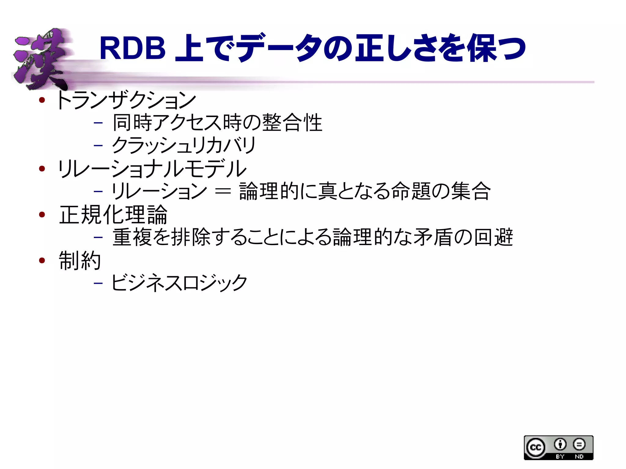 RDB 上でデータの正しさを保つ
● トランザクション
– 同時アクセス時の整合性
– クラッシュリカバリ
●
リレーショナルモデル
– リレーション ＝ 論理的に真となる命題の集合
● 正規化理論
– 重複を排除することによる論理的な矛盾の回避
●
制約
– ビジネスロジック
 