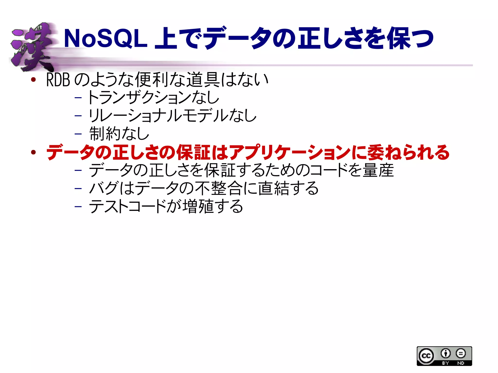 NoSQL 上でデータの正しさを保つ
● RDB のような便利な道具はない
– トランザクションなし
– リレーショナルモデルなし
– 制約なし
●
データの正しさの保証はアプリケーションに委ねられる
– データの正しさを保証するためのコードを量産
– バグはデータの不整合に直結する
– テストコードが増殖する
 