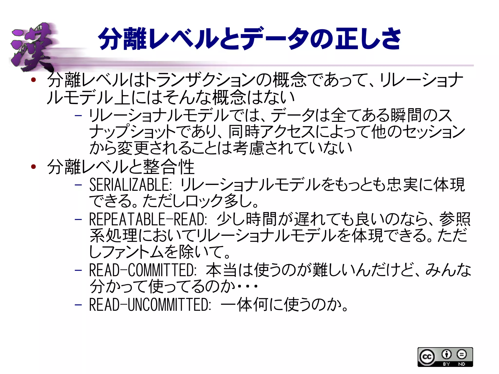 分離レベルとデータの正しさ
● 分離レベルはトランザクションの概念であって、リレーショナ
ルモデル上にはそんな概念はない
– リレーショナルモデルでは、データは全てある瞬間のス
ナップショットであり、同時アクセスによって他のセッション
から変更されることは考慮されていない
●
分離レベルと整合性
– SERIALIZABLE: リレーショナルモデルをもっとも忠実に体現
できる。ただしロック多し。
– REPEATABLE-READ: 少し時間が遅れても良いのなら、参照
系処理においてリレーショナルモデルを体現できる。ただ
しファントムを除いて。
– READ-COMMITTED: 本当は使うのが難しいんだけど、みんな
分かって使ってるのか・・・
– READ-UNCOMMITTED: 一体何に使うのか。
 