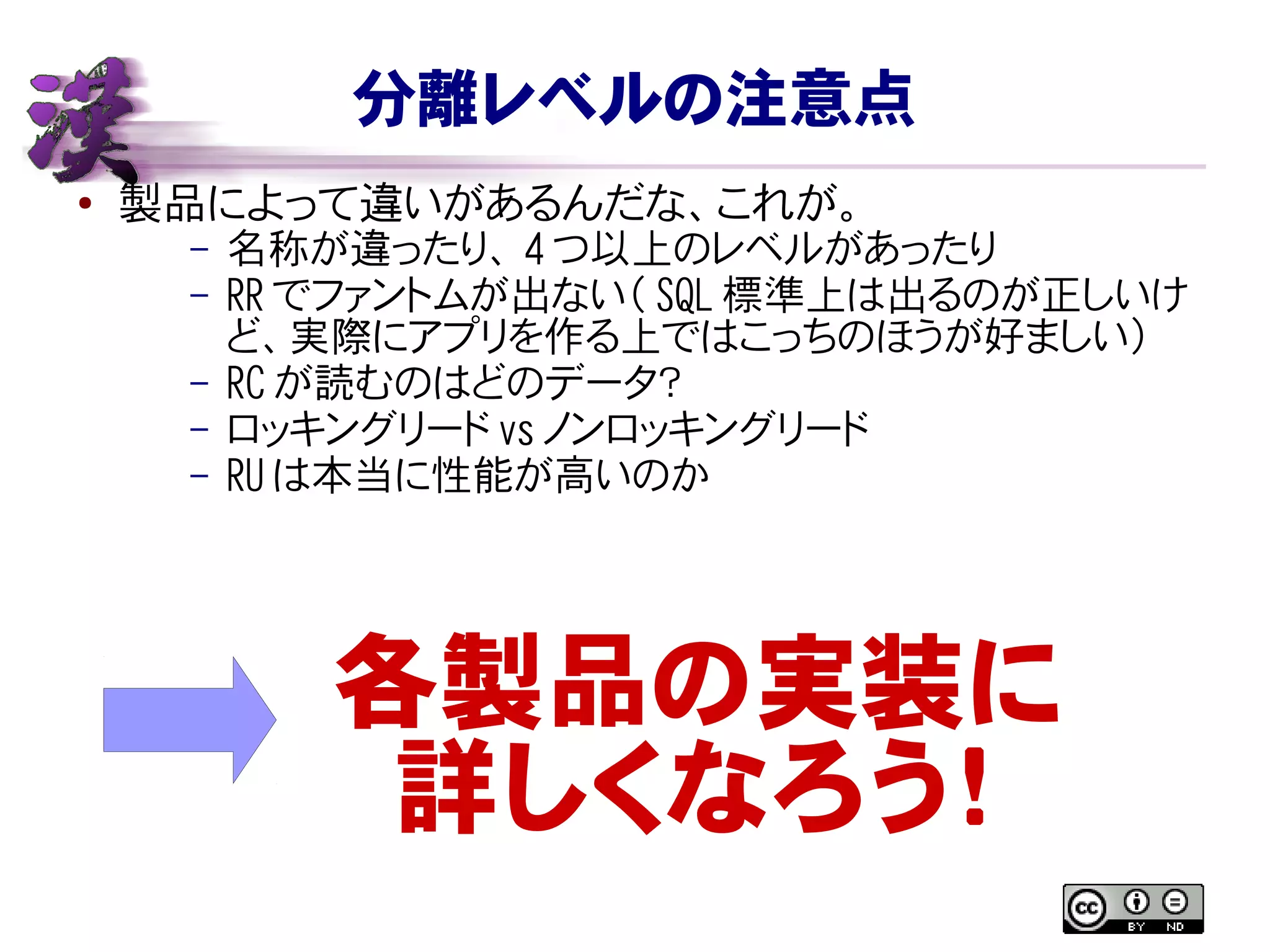 分離レベルの注意点
● 製品によって違いがあるんだな、これが。
– 名称が違ったり、 4 つ以上のレベルがあったり
– RR でファントムが出ない（ SQL 標準上は出るのが正しいけ
ど、実際にアプリを作る上ではこっちのほうが好ましい）
– RC が読むのはどのデータ？
– ロッキングリード vs ノンロッキングリード
– RU は本当に性能が高いのか
各製品の実装に
詳しくなろう！
 