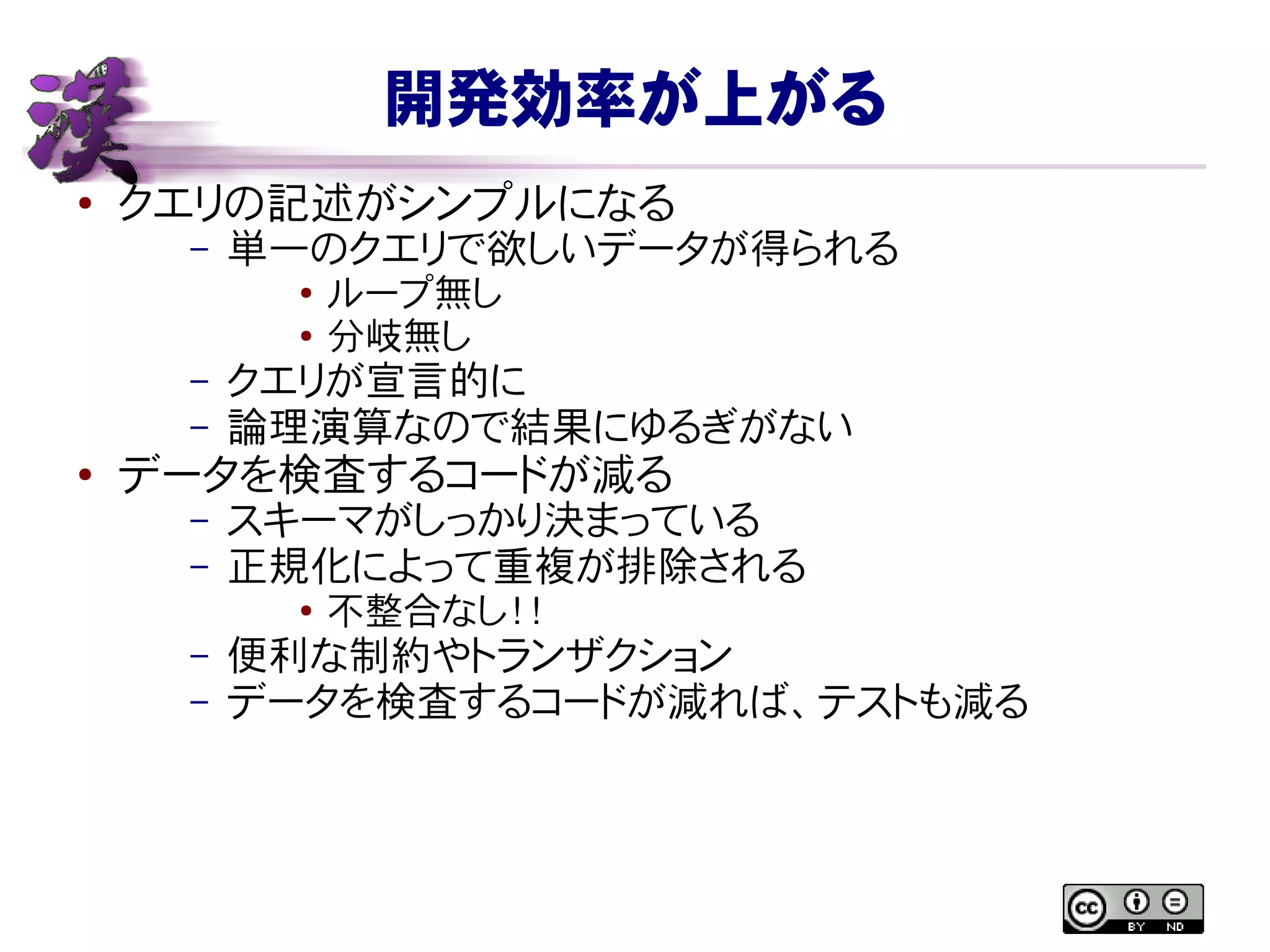 開発効率が上がる
● クエリの記述がシンプルになる
– 単一のクエリで欲しいデータが得られる
● ループ無し
● 分岐無し
– クエリが宣言的に
– 論理演算なので結果にゆるぎがない
● データを検査するコードが減る
– スキーマがしっかり決まっている
– 正規化によって重複が排除される
●
不整合なし！！
– 便利な制約やトランザクション
– データを検査するコードが減れば、テストも減る
 