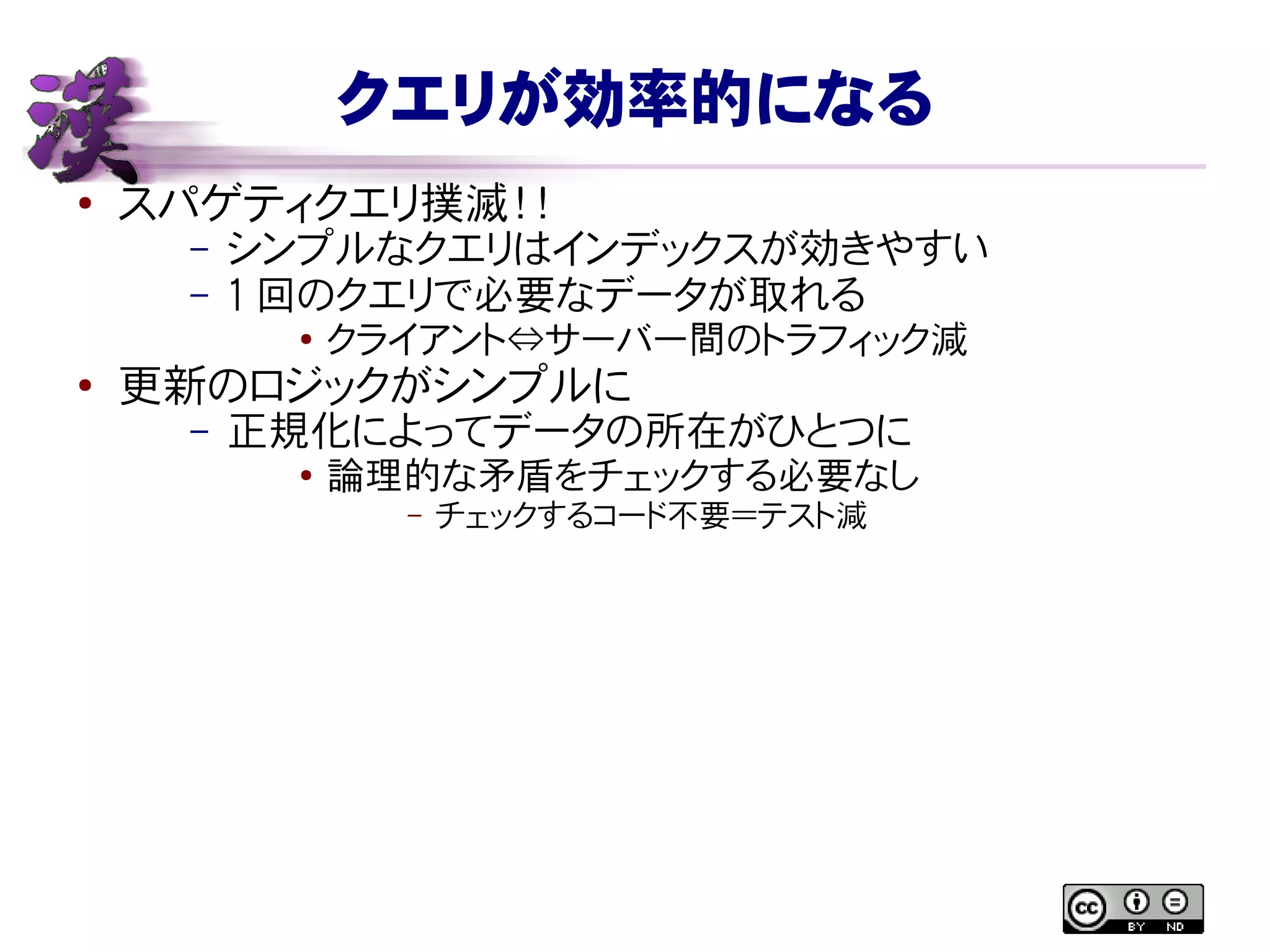 クエリが効率的になる
● スパゲティクエリ撲滅！！
– シンプルなクエリはインデックスが効きやすい
– 1 回のクエリで必要なデータが取れる
● クライアント⇔サーバー間のトラフィック減
●
更新のロジックがシンプルに
– 正規化によってデータの所在がひとつに
● 論理的な矛盾をチェックする必要なし
– チェックするコード不要＝テスト減
 