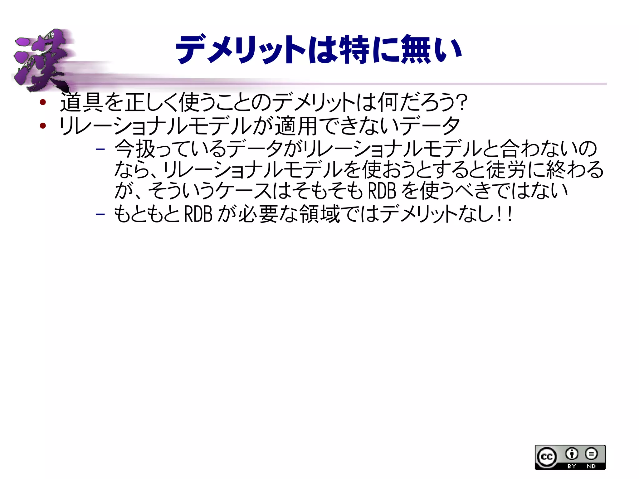 デメリットは特に無い
● 道具を正しく使うことのデメリットは何だろう？
●
リレーショナルモデルが適用できないデータ
– 今扱っているデータがリレーショナルモデルと合わないの
なら、リレーショナルモデルを使おうとすると徒労に終わる
が、そういうケースはそもそも RDB を使うべきではない
– もともと RDB が必要な領域ではデメリットなし！！
 