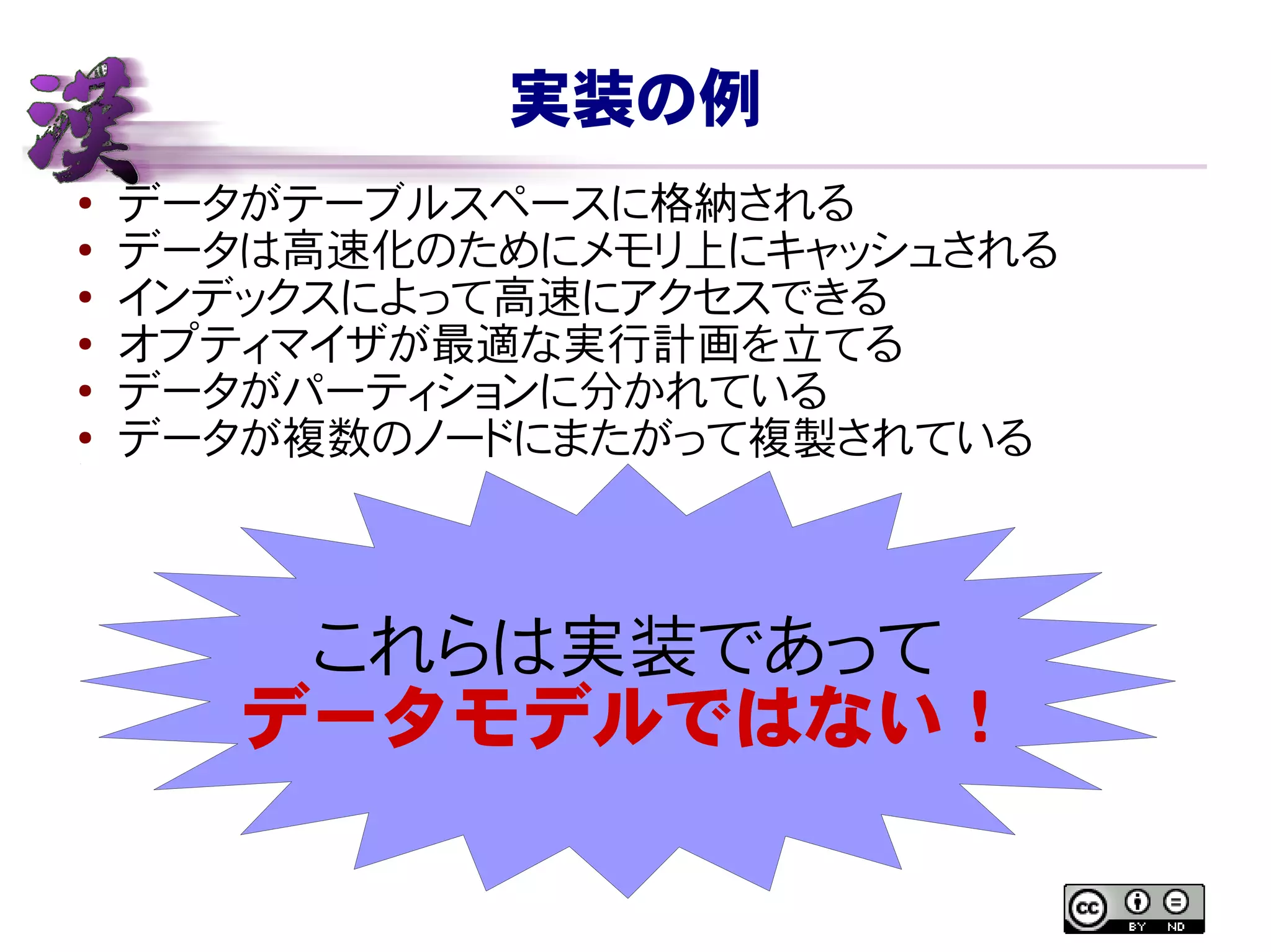 実装の例
● データがテーブルスペースに格納される
●
データは高速化のためにメモリ上にキャッシュされる
● インデックスによって高速にアクセスできる
● オプティマイザが最適な実行計画を立てる
●
データがパーティションに分かれている
●
データが複数のノードにまたがって複製されている
これらは実装であって
データモデルではない！
 