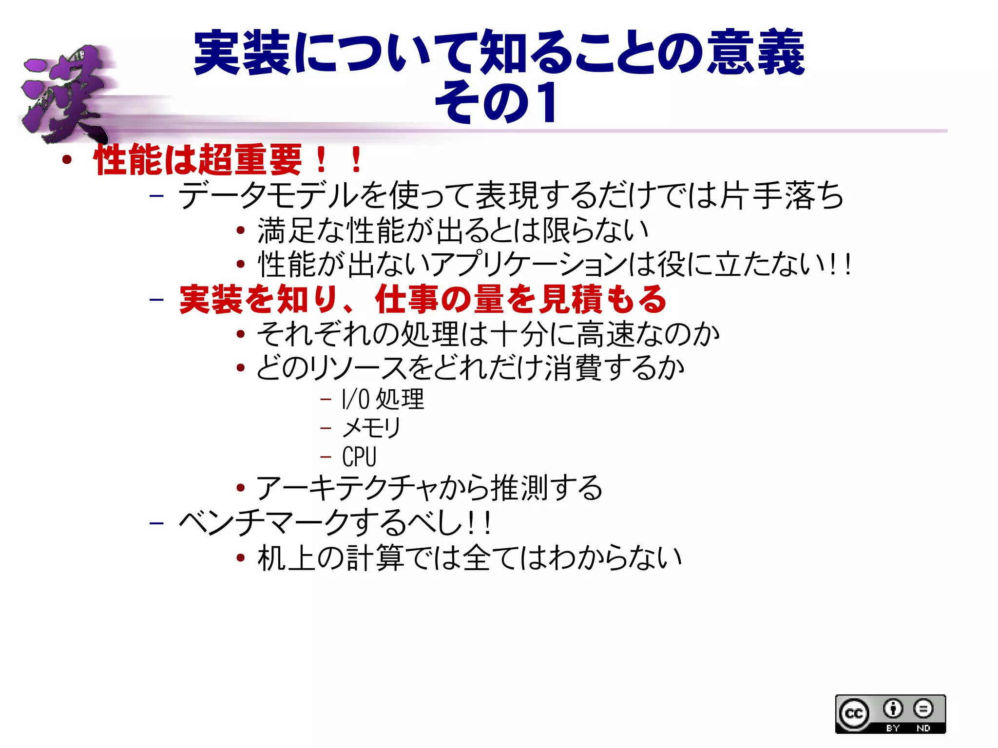 実装について知ることの意義
その１
● 性能は超重要！！
– データモデルを使って表現するだけでは片手落ち
● 満足な性能が出るとは限らない
● 性能が出ないアプリケーションは役に立たない！！
– 実装を知り、仕事の量を見積もる
●
それぞれの処理は十分に高速なのか
● どのリソースをどれだけ消費するか
– I/O 処理
– メモリ
– CPU
● アーキテクチャから推測する
– ベンチマークするべし！！
●
机上の計算では全てはわからない
 