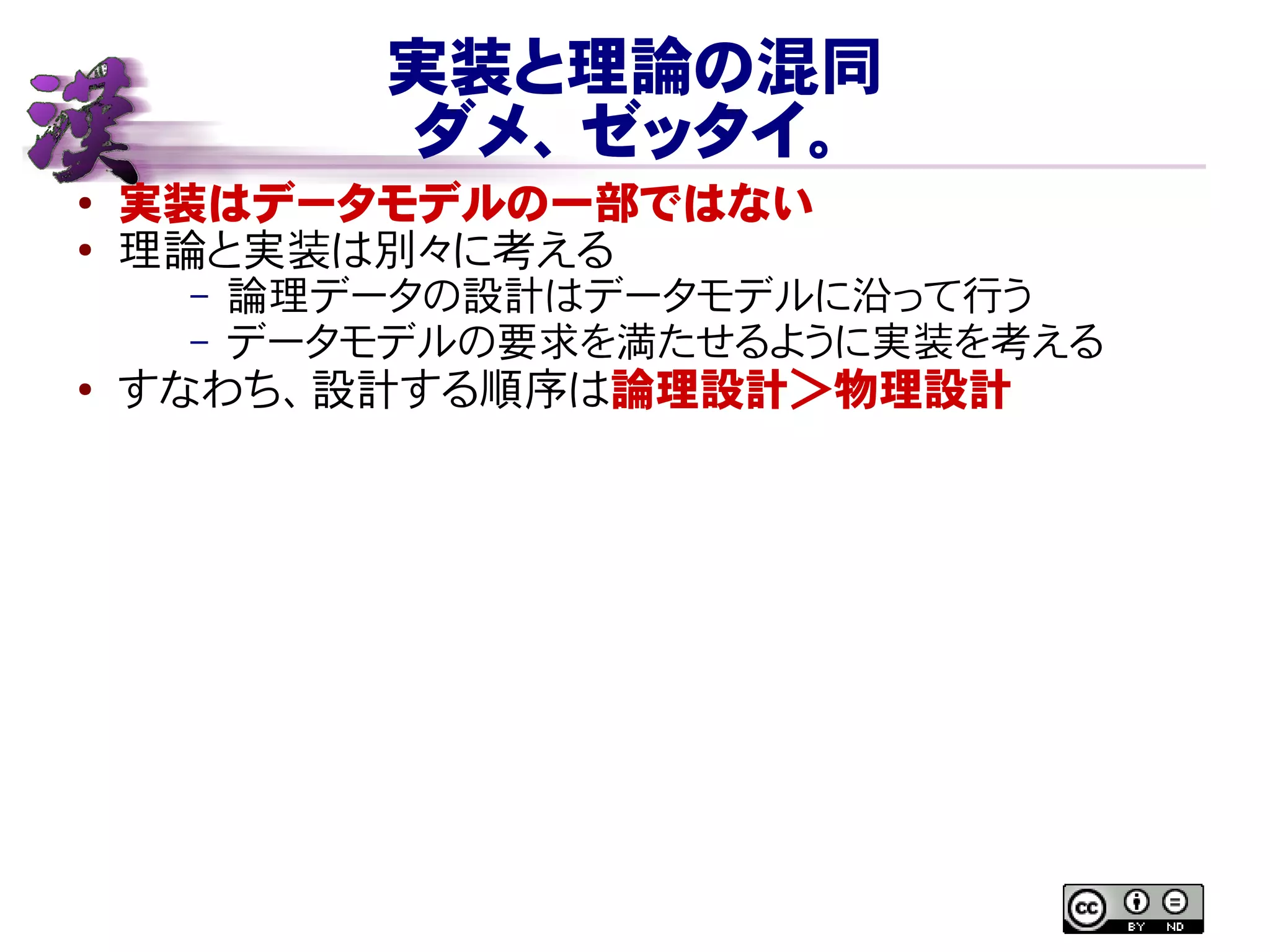 実装と理論の混同
ダメ、ゼッタイ。
● 実装はデータモデルの一部ではない
●
理論と実装は別々に考える
– 論理データの設計はデータモデルに沿って行う
– データモデルの要求を満たせるように実装を考える
● すなわち、設計する順序は論理設計＞物理設計
 