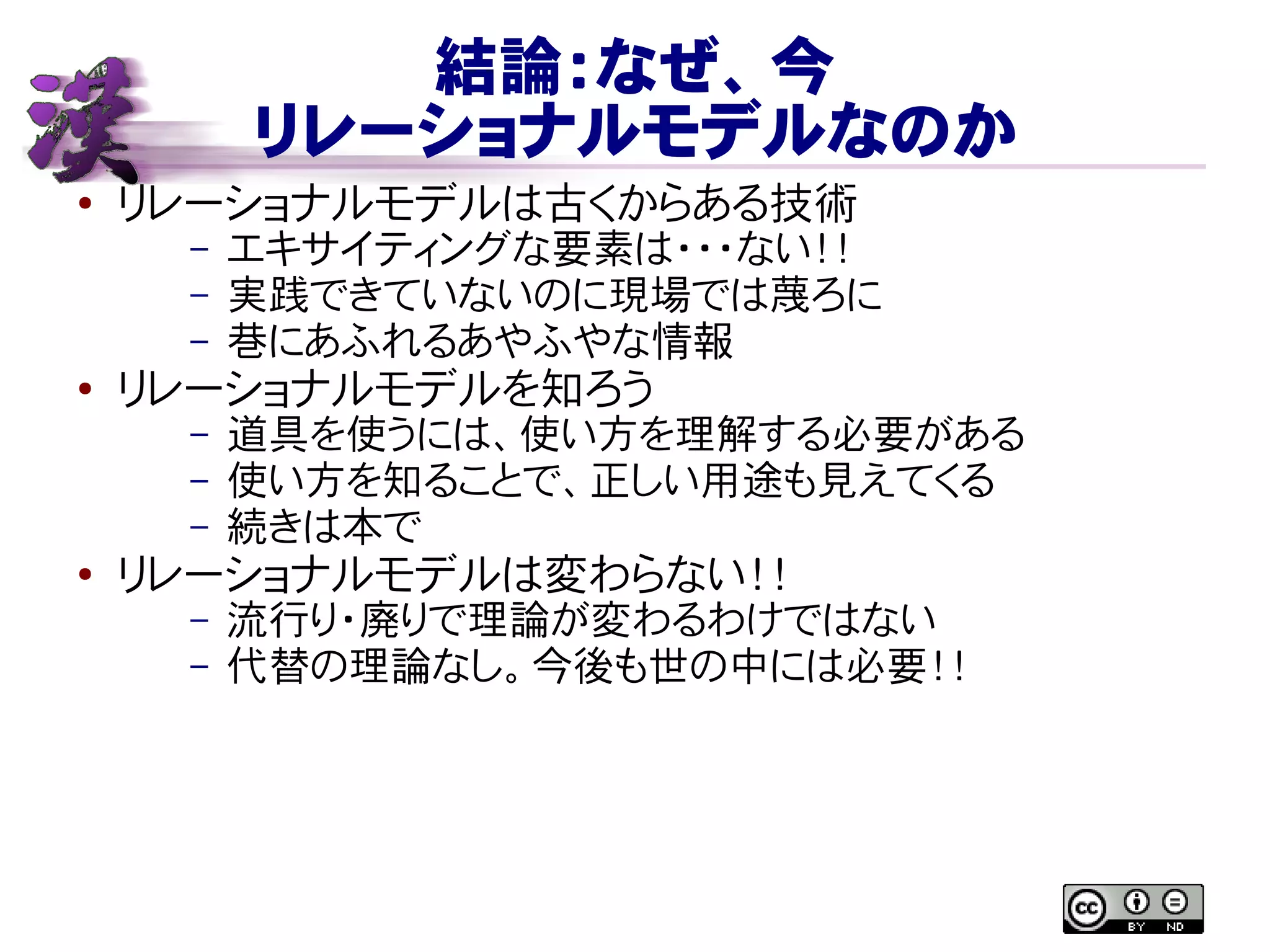 結論：なぜ、今
リレーショナルモデルなのか
● リレーショナルモデルは古くからある技術
– エキサイティングな要素は・・・ない！！
– 実践できていないのに現場では蔑ろに
– 巷にあふれるあやふやな情報
●
リレーショナルモデルを知ろう
– 道具を使うには、使い方を理解する必要がある
– 使い方を知ることで、正しい用途も見えてくる
– 続きは本で
●
リレーショナルモデルは変わらない！！
– 流行り・廃りで理論が変わるわけではない
– 代替の理論なし。今後も世の中には必要！！
 