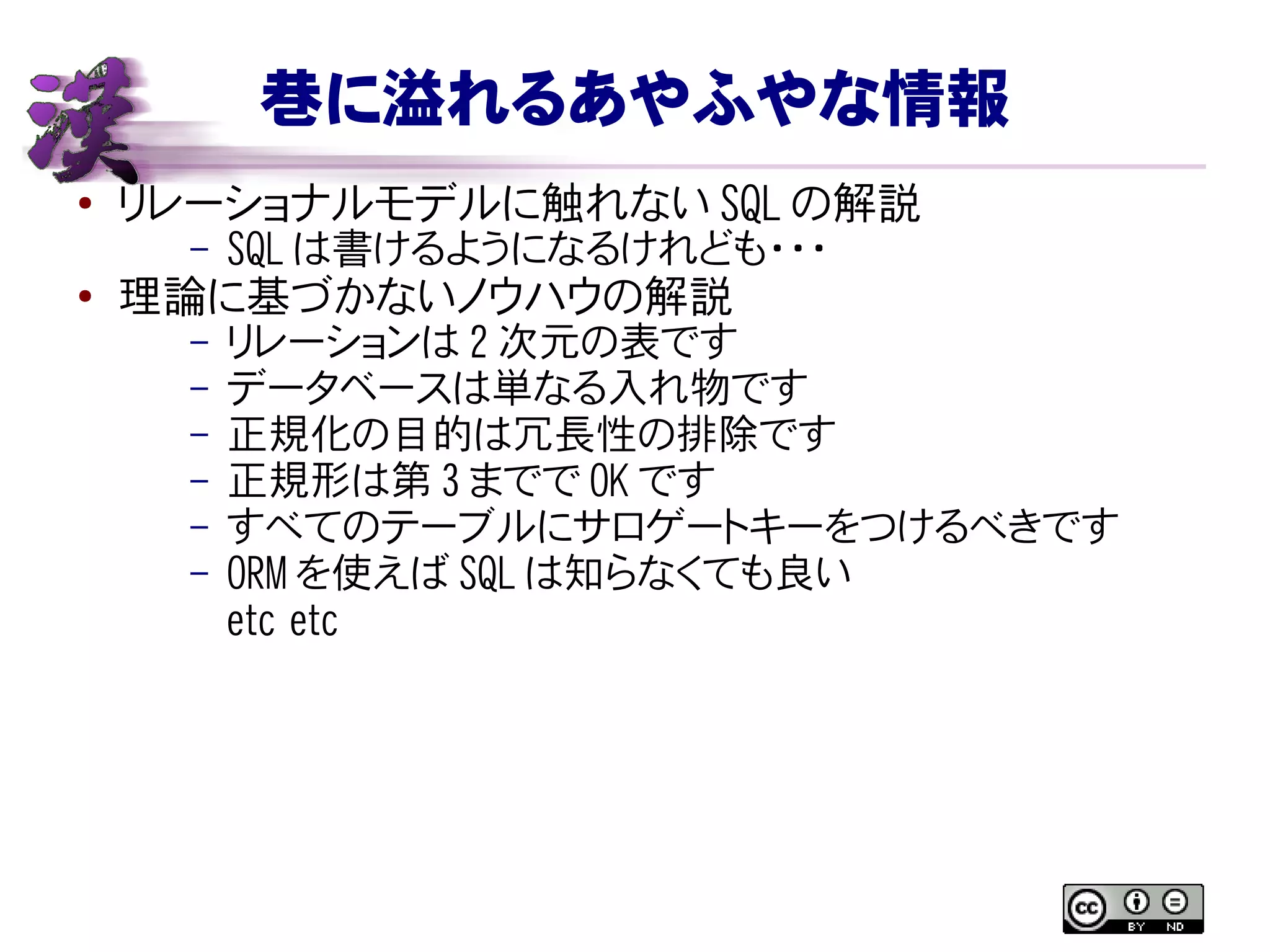 巷に溢れるあやふやな情報
● リレーショナルモデルに触れない SQL の解説
– SQL は書けるようになるけれども・・・
● 理論に基づかないノウハウの解説
– リレーションは 2 次元の表です
– データベースは単なる入れ物です
– 正規化の目的は冗長性の排除です
– 正規形は第 3 までで OK です
– すべてのテーブルにサロゲートキーをつけるべきです
– ORM を使えば SQL は知らなくても良い
etc etc
 
